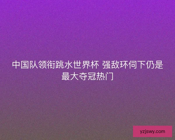 中国队领衔跳水世界杯 强敌环伺下仍是最大夺冠热门