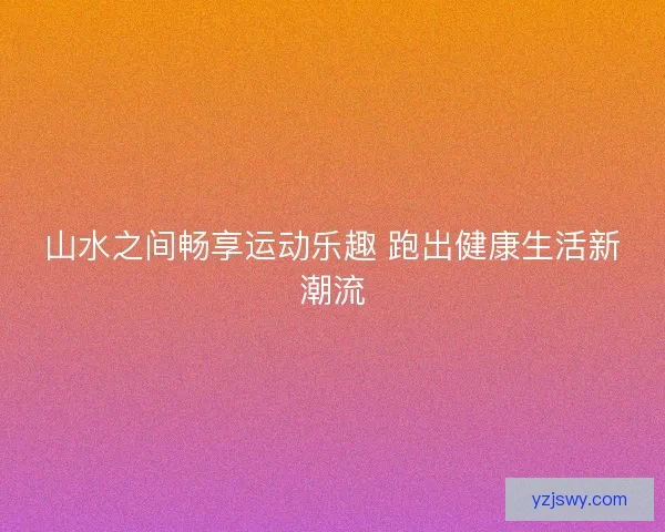山水之间畅享运动乐趣 跑出健康生活新潮流
